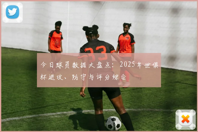 今日球员数据大盘点：2025年世俱杯进攻、防守与评分综合