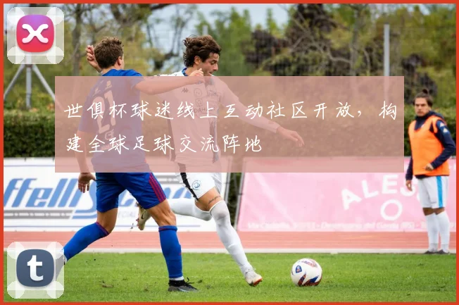 世俱杯球迷线上互动社区开放,构建全球足球交流阵地