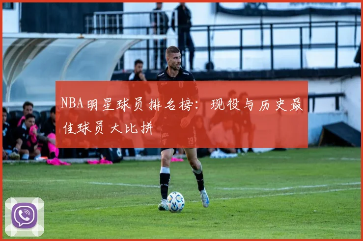 NBA明星球员排名榜：现役与历史最佳球员大比拼